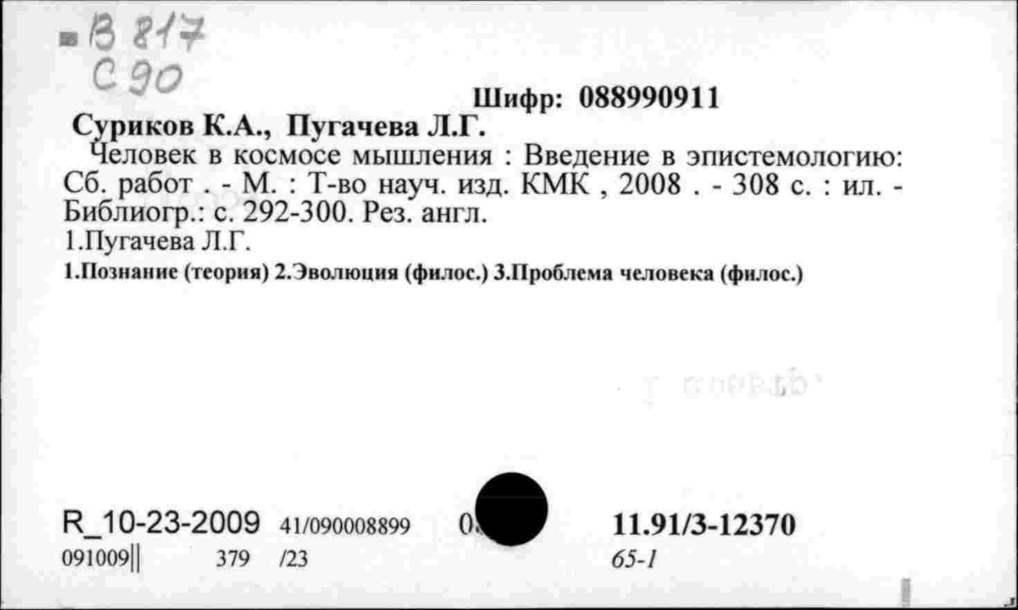 ﻿Шифр: 088990911
Суриков К.А., Пугачева Л.Г.
Человек в космосе мышления : Введение в эпистемологию: Сб. работ . - М. : Т-во науч. изд. КМК , 2008 . - 308 с. : ил. -Библиогр.: с. 292-300. Рез. англ.
1.Пугачева Л.Г.
ГПознание (теория) 2.Эволюция (филос.) З.Проблема человека (филос.)
И_10-23-2009 41/090008899
091009Ц	379 /23
11.91/3-12370
65-1